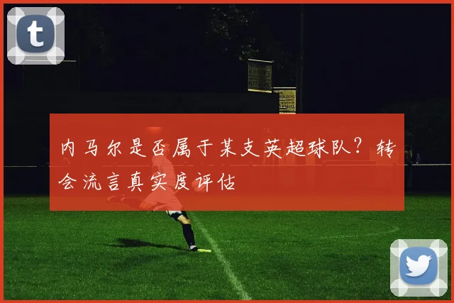 内马尔是否属于某支英超球队？转会流言真实度评估